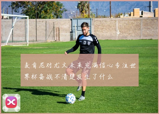 麦肯尼对尤文未来充满信心专注世界杯备战不清楚发生了什么