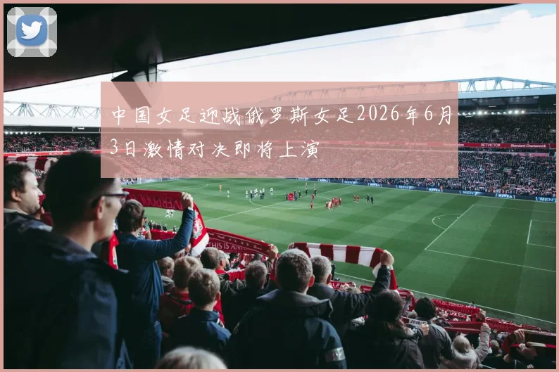 中国女足迎战俄罗斯女足2026年6月3日激情对决即将上演
