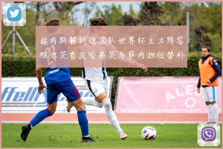 赫内斯解析德国队世界杯主力阵容维尔茨首发哈弗茨与萨内担任替补