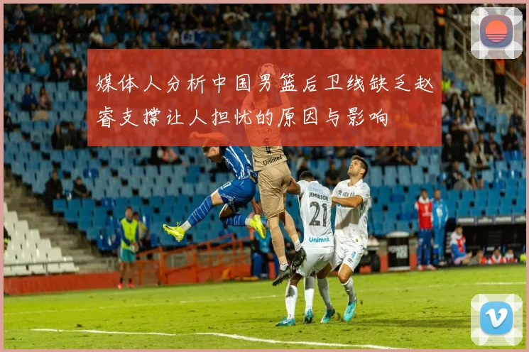 媒体人分析中国男篮后卫线缺乏赵睿支撑让人担忧的原因与影响