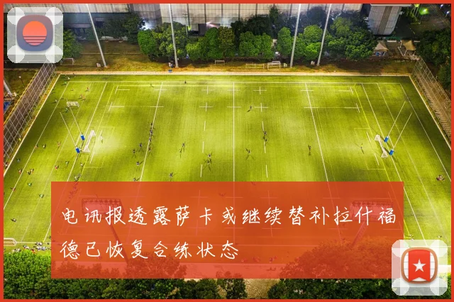 电讯报透露萨卡或继续替补拉什福德已恢复合练状态