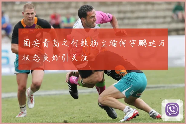 国安青岛之行缺杨立瑜何宇鹏达万状态良好引关注