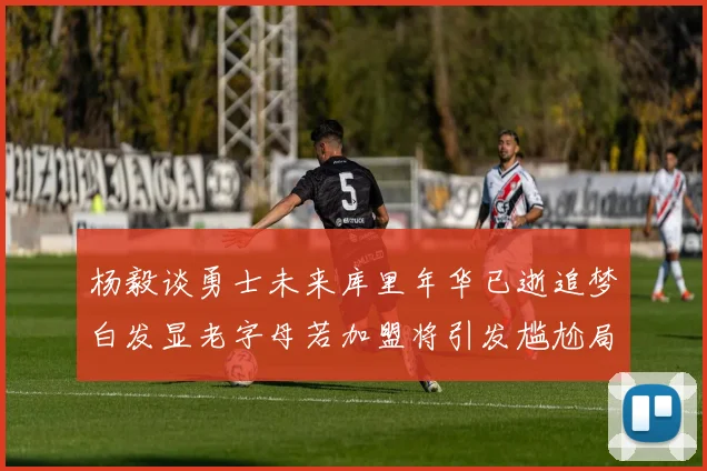 杨毅谈勇士未来库里年华已逝追梦白发显老字母若加盟将引发尴尬局面