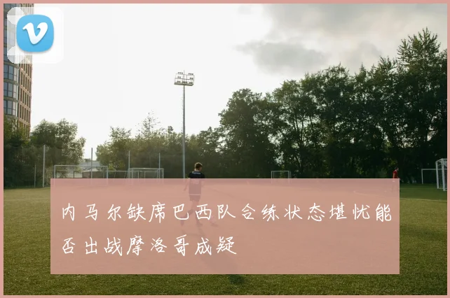 内马尔缺席巴西队合练状态堪忧能否出战摩洛哥成疑