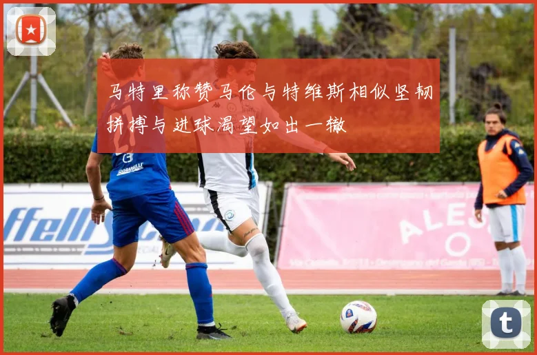马特里称赞马伦与特维斯相似坚韧拼搏与进球渴望如出一辙