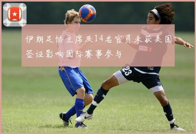 伊朗足协主席及14名官员未获美国签证影响国际赛事参与