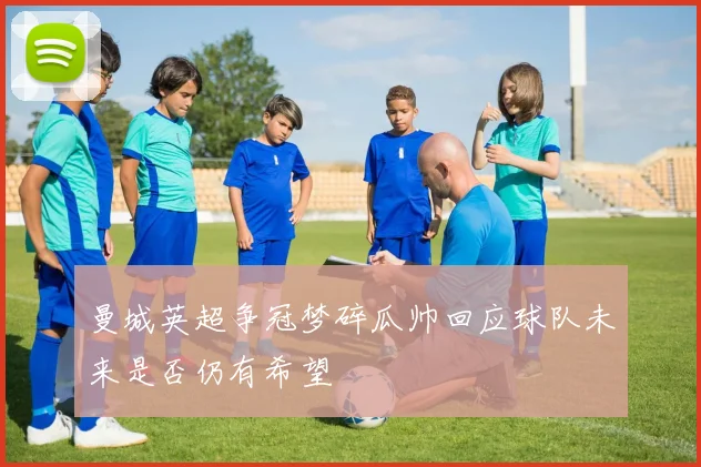 曼城英超争冠梦碎瓜帅回应球队未来是否仍有希望