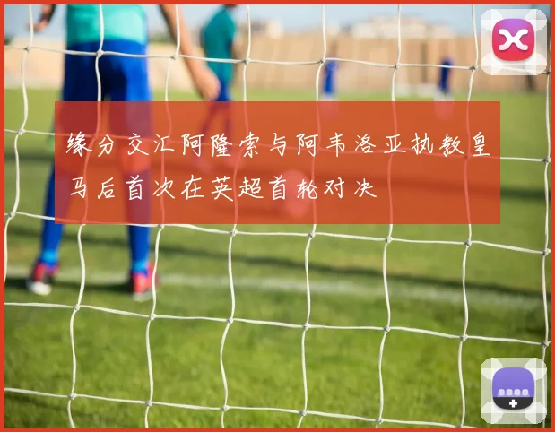 缘分交汇阿隆索与阿韦洛亚执教皇马后首次在英超首轮对决