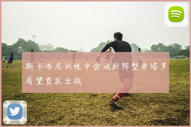 斯卡洛尼训练中尝试新阵型劳塔罗有望首发出战