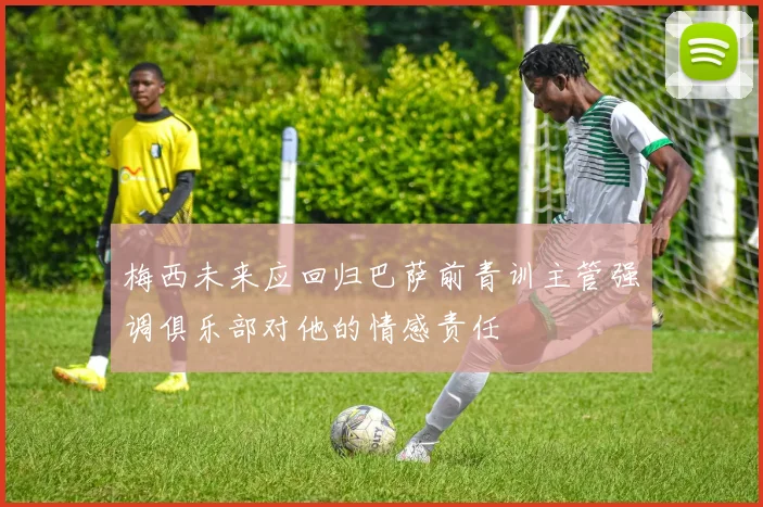 梅西未来应回归巴萨前青训主管强调俱乐部对他的情感责任