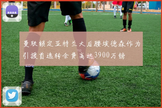 曼联锁定亚特兰大后腰埃德森作为引援首选转会费高达3900万镑