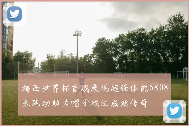 梅西世界杯首战展现超强体能6808米跑动助力帽子戏法成就传奇