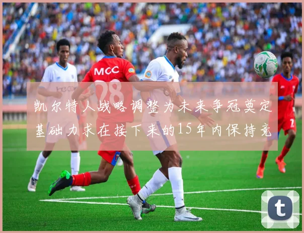 凯尔特人战略调整为未来争冠奠定基础力求在接下来的15年内保持竞争优势