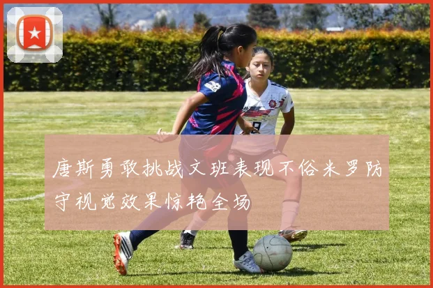 唐斯勇敢挑战文班表现不俗米罗防守视觉效果惊艳全场