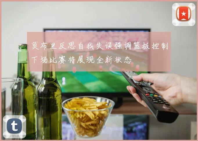 莫布里反思自我失误强调篮板控制下场比赛将展现全新状态