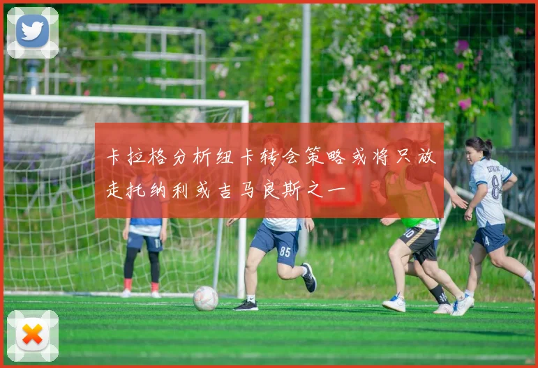 卡拉格分析纽卡转会策略或将只放走托纳利或吉马良斯之一
