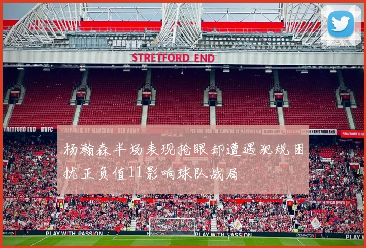 杨瀚森半场表现抢眼却遭遇犯规困扰正负值11影响球队战局
