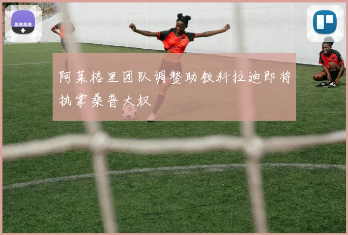 阿莱格里团队调整助教科拉迪即将执掌桑普大权