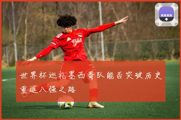 世界杯巡礼墨西哥队能否突破历史重返八强之路
