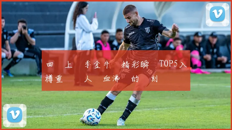 回顧上賽季金牛隊精彩瞬間TOP5入樽重溫讓人熱血沸騰的時刻