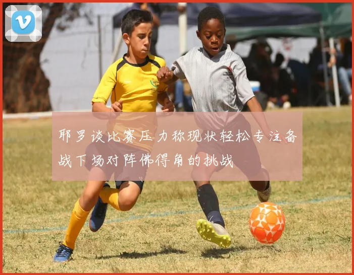 耶罗谈比赛压力称现状轻松专注备战下场对阵佛得角的挑战