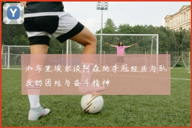 加布里埃尔谈阿森纳夺冠经历与队友的团结与奋斗精神