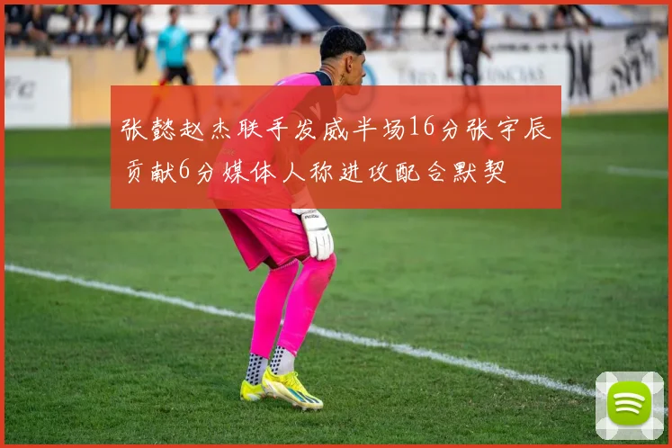 张懿赵杰联手发威半场16分张宇辰贡献6分媒体人称进攻配合默契