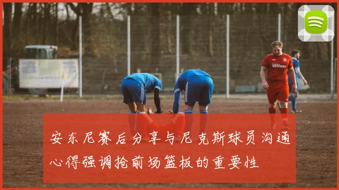 安东尼赛后分享与尼克斯球员沟通心得强调抢前场篮板的重要性