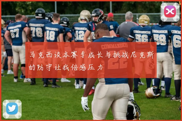 马克西谈本赛季成长与挑战尼克斯的防守让我倍感压力