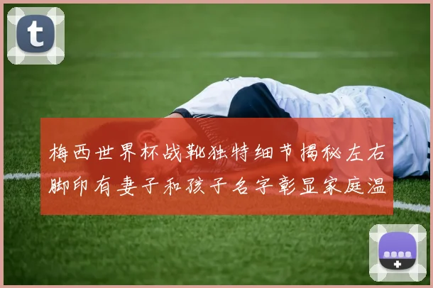 梅西世界杯战靴独特细节揭秘左右脚印有妻子和孩子名字彰显家庭温暖