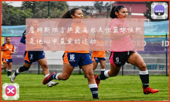 詹姆斯坦言热爱高尔夫但篮球依然是他心中最爱的运动