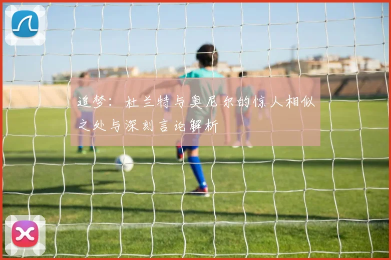 追梦：杜兰特与奥尼尔的惊人相似之处与深刻言论解析