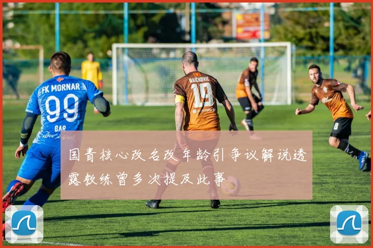 国青核心改名改年龄引争议解说透露教练曾多次提及此事