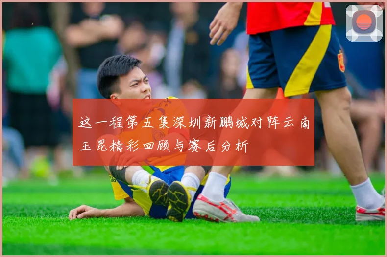 这一程第五集深圳新鹏城对阵云南玉昆精彩回顾与赛后分析