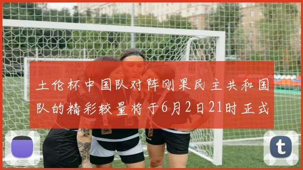 土伦杯中国队对阵刚果民主共和国队的精彩较量将于6月2日21时正式开启